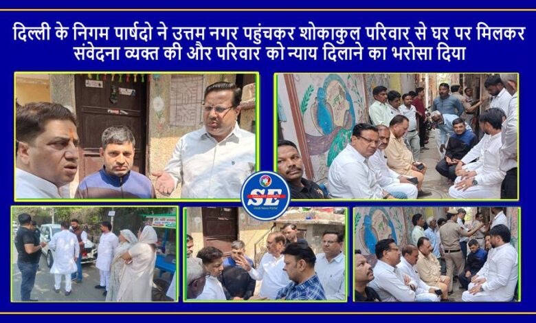 दिल्ली के निगम पार्षदो ने उत्तम नगर पहुंचकर शोकाकुल परिवार से मिले, न्याय दिलाने का भरोसा दिया